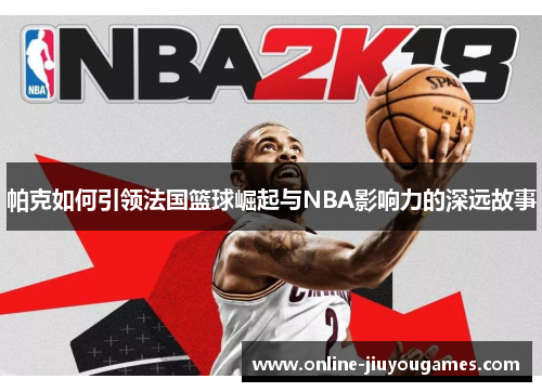 帕克如何引领法国篮球崛起与NBA影响力的深远故事