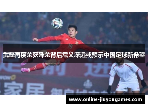 武磊再度荣获殊荣背后意义深远或预示中国足球新希望