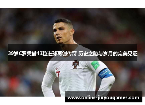 39岁C罗凭借43粒进球再创传奇 历史之路与岁月的完美见证
