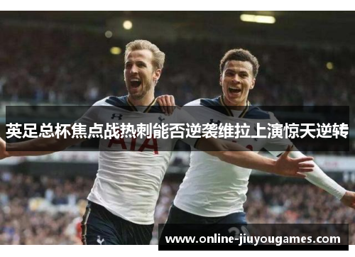 英足总杯焦点战热刺能否逆袭维拉上演惊天逆转