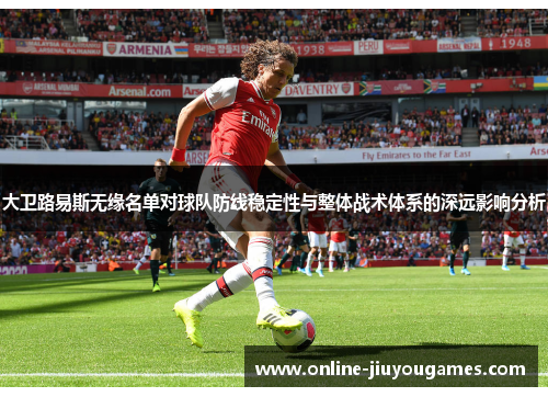 大卫路易斯无缘名单对球队防线稳定性与整体战术体系的深远影响分析