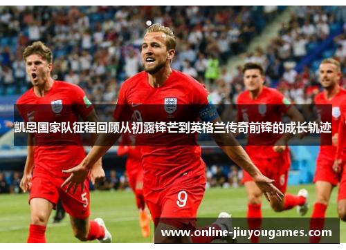 凯恩国家队征程回顾从初露锋芒到英格兰传奇前锋的成长轨迹