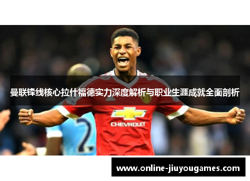 曼联锋线核心拉什福德实力深度解析与职业生涯成就全面剖析